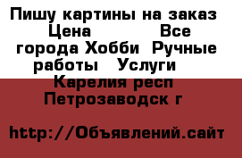 Пишу картины на заказ › Цена ­ 6 000 - Все города Хобби. Ручные работы » Услуги   . Карелия респ.,Петрозаводск г.